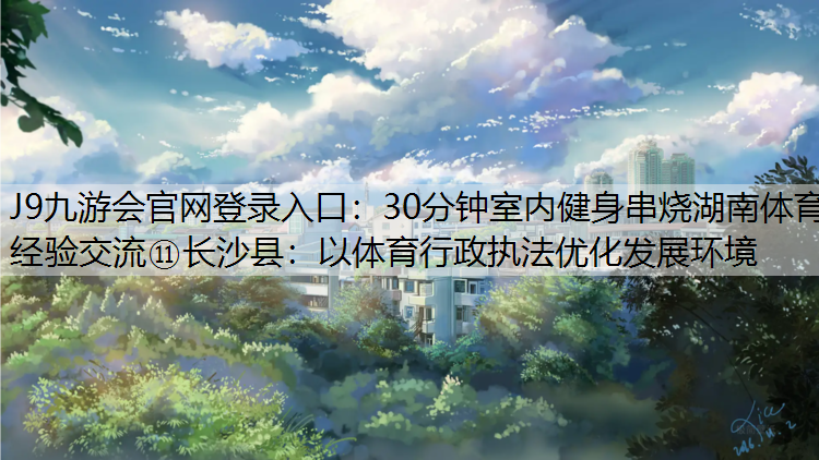 J9九游会官网登录入口：30分钟室内健身串烧湖南体育经验交流⑪长沙县：以体育行政执法优化发展环境